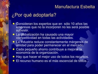 ¿Por qué adoptarla? Consideran los expertos que en  sólo 10 años las empresas que no la incorporen no les será posible subsistir.  La globalización ha causado una mayor competitividad en todas las actividades. La industria reduce constantemente márgenes de utilidad para poder permanecer en el mercado. Cada pequeño ahorro contribuye a mejorar la economía de la organización. Hay que hacer el mejor uso de todos los recursos. El recurso humano es el más escencial de todos... Manufactura Esbelta 