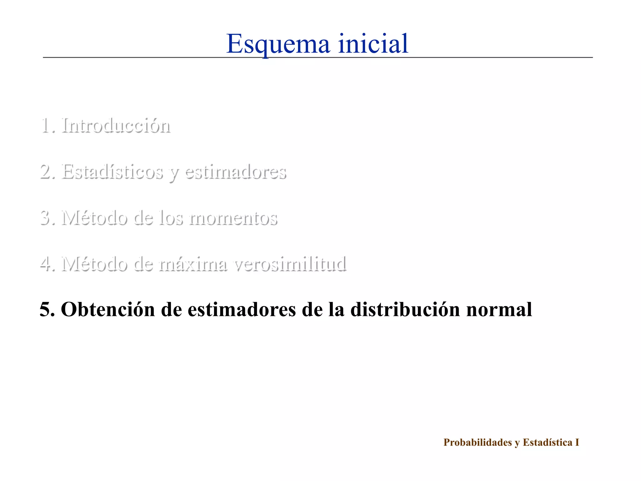 Esquema inicial

1. Introducción

2. Estadísticos y estimadores

3. Método de los momentos

4. Método de máxima verosimilitud

5. Obtención de estimadores de la distribución normal




                                           Probabilidades y Estadística I
 