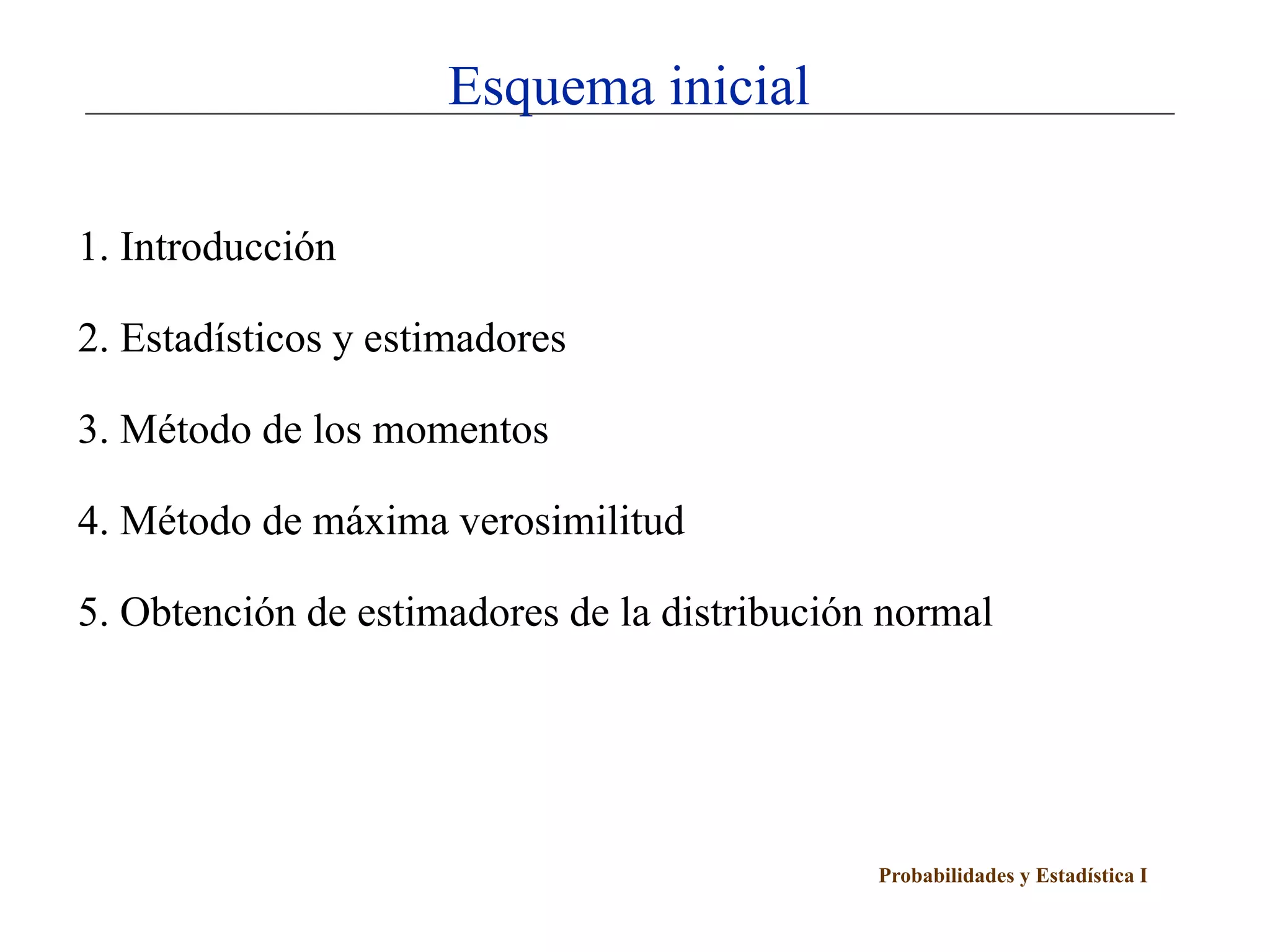 Esquema inicial

1. Introducción

2. Estadísticos y estimadores

3. Método de los momentos

4. Método de máxima verosimilitud

5. Obtención de estimadores de la distribución normal




                                              Probabilidades y Estadística I
 