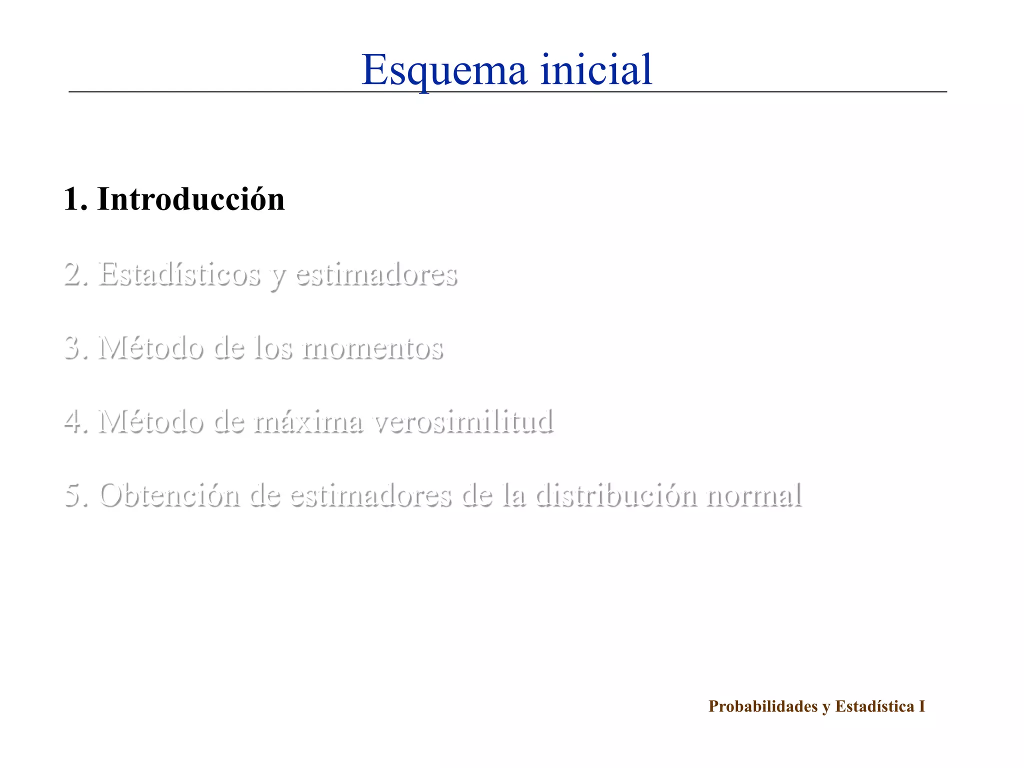 Esquema inicial

1. Introducción

2. Estadísticos y estimadores

3. Método de los momentos

4. Método de máxima verosimilitud

5. Obtención de estimadores de la distribución normal




                                              Probabilidades y Estadística I
 