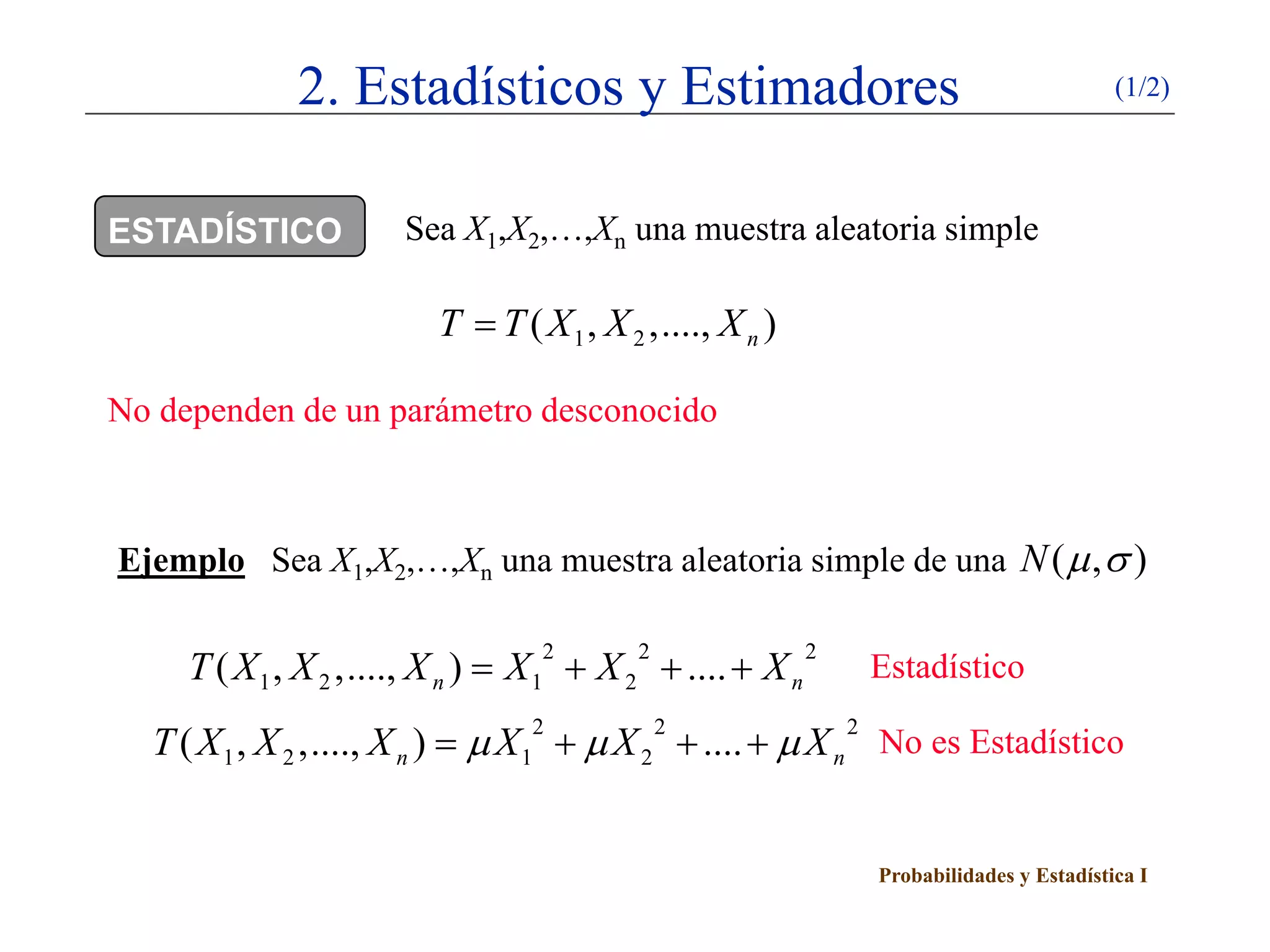 2. Estadísticos y Estimadores                                              (1/2)




ESTADÍSTICO           Sea X1,X2,…,Xn una muestra aleatoria simple

                         T = T ( X 1 , X 2 ,...., X n )

No dependen de un parámetro desconocido



Ejemplo Sea X1,X2,…,Xn una muestra aleatoria simple de una N ( µ , σ )


     T ( X 1 , X 2 ,...., X n ) = X 1 + X 2 + .... + X n
                                  2       2                2
                                                               Estadístico

  T ( X 1 , X 2 ,...., X n= µ X 1 + µ X 2 + .... + µ X n No es Estadístico
                                 2       2              2
                          )


                                                               Probabilidades y Estadística I
 