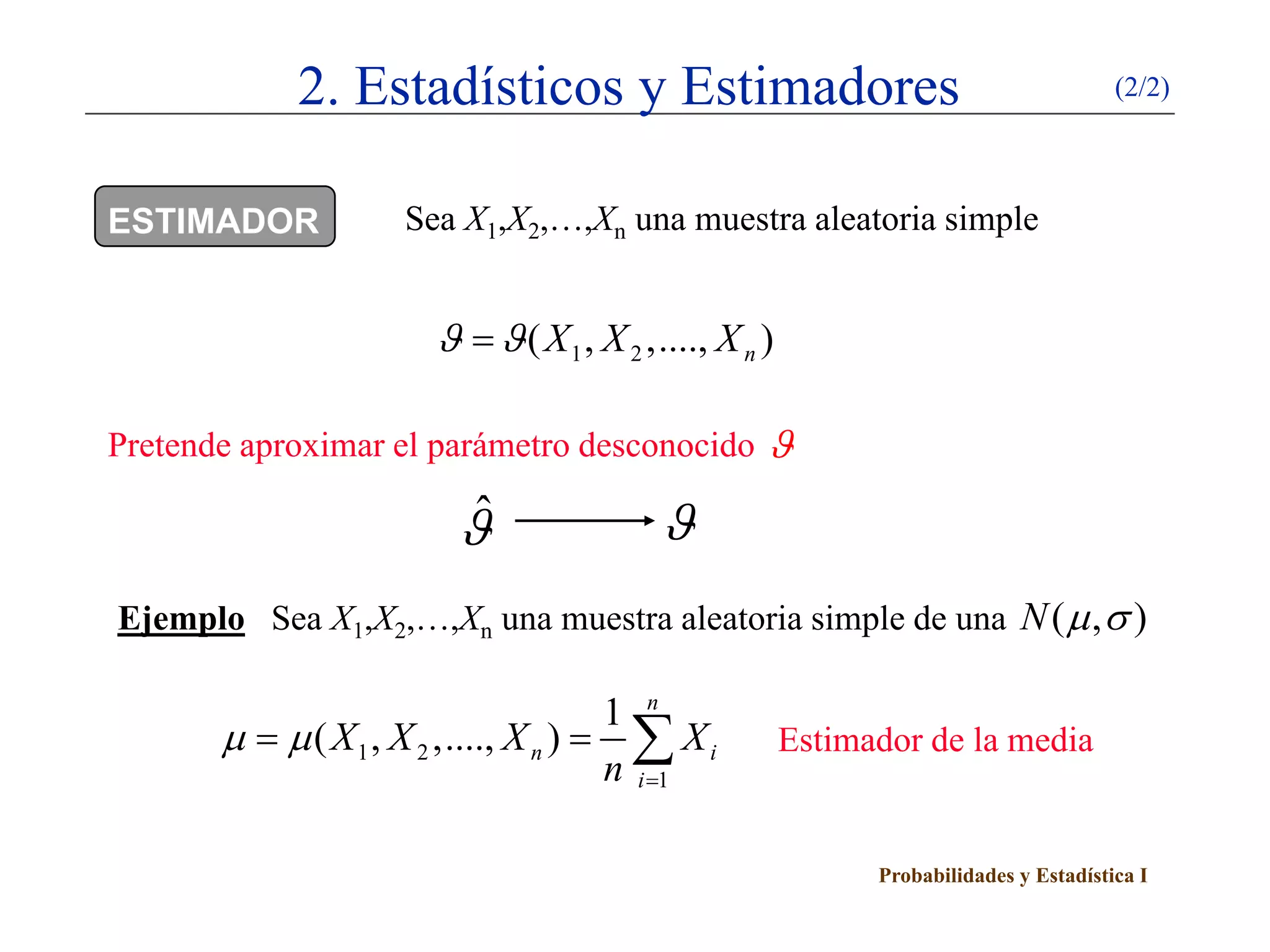2. Estadísticos y Estimadores                                              (2/2)



ESTIMADOR           Sea X1,X2,…,Xn una muestra aleatoria simple


                      ϑ = ϑ ( X 1 , X 2 ,...., X n )

Pretende aproximar el parámetro desconocido ϑ

                        ϑˆ                ϑ
Ejemplo Sea X1,X2,…,Xn una muestra aleatoria simple de una N ( µ , σ )

                                      1 n
       µ   µ ( X 1 , X 2 ,...., X n )
            =                           ∑ Xi
                                      n i =1
                                                       Estimador de la media


                                                             Probabilidades y Estadística I
 