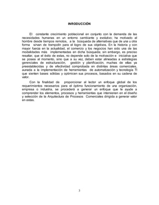 3
INRODUCCIÓN
El constante crecimiento poblacional en conjunto con la demanda de las
necesidades humanas en un entorno cambiante y evolutivo; ha motivado al
hombre desde tiempos remotos, a la búsqueda de alternativas que de una u otra
forma sirvan de trampolín para el logro de sus objetivos. En la historia y con
mayor fuerza en la actualidad, el comercio y los negocios han sido una de las
modalidades más implementadas en dicha búsqueda; sin embargo, es preciso
resaltar, que el éxito de estas, no depende solo de la motivación e iniciativa que
se posea al momento, sino que a su vez, deben estar alineadas a estrategias
gerenciales de estructuración, gestión y planificación, muchas de ellas ya
preestablecidas y de efectividad comprobada en distintas áreas comerciales,
aunada a la implementación de herramientas de automatización y tecnología TI
que sienten bases sólidas y optimicen sus procesos, basados en su cadena de
valor.
Con la finalidad de proporcionar al lector un enfoque global de los
requerimientos necesarios para el óptimo funcionamiento de una organización,
empresa o industria, se procederá a generar un enfoque que le ayude a
comprender los elementos, procesos y herramientas que intervienen en el diseño
y selección de la Arquitectura de Procesos Comerciales dirigida a generar valor
en estas.
 