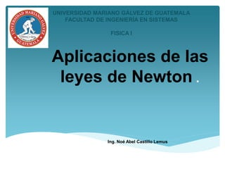 Aplicaciones de las
leyes de Newton .
Ing. Noé Abel Castillo Lemus
UNIVERSIDAD MARIANO GÁLVEZ DE GUATEMALA
FACULTAD DE INGENIERÍA EN SISTEMAS
FISICA I
 
