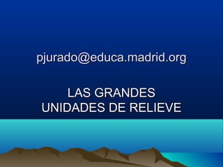pjurado@educa.madrid.orgpjurado@educa.madrid.org
LAS GRANDESLAS GRANDES
UNIDADES DE RELIEVEUNIDADES DE RELIEVE
 
