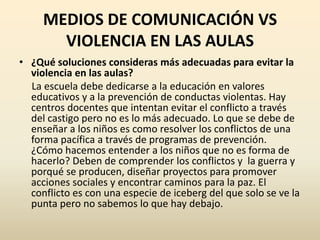 MEDIOS DE COMUNICACIÓN VS
       VIOLENCIA EN LAS AULAS
• ¿Qué soluciones consideras más adecuadas para evitar la
  violencia en las aulas?
  La escuela debe dedicarse a la educación en valores
  educativos y a la prevención de conductas violentas. Hay
  centros docentes que intentan evitar el conflicto a través
  del castigo pero no es lo más adecuado. Lo que se debe de
  enseñar a los niños es como resolver los conflictos de una
  forma pacífica a través de programas de prevención.
  ¿Cómo hacemos entender a los niños que no es forma de
  hacerlo? Deben de comprender los conflictos y la guerra y
  porqué se producen, diseñar proyectos para promover
  acciones sociales y encontrar caminos para la paz. El
  conflicto es con una especie de iceberg del que solo se ve la
  punta pero no sabemos lo que hay debajo.
 