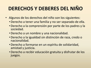 DERECHOS Y DEBERES DEL NIÑO
• Algunos de los derechos del niño son los siguientes:
  • Derecho a tener una familia y no ser separado de ella.
  • Derecho a la comprensión por parte de los padres y la
    sociedad.
  • Derecho a un nombre y una nacionalidad.
  • Derecho a la igualdad sin distinción de raza, credo o
    nacionalidad.
  • Derecho a formarse en un espíritu de solidaridad,
    amistad y justicia.
  • Derecho a recibir educación gratuita y disfrutar de los
    juegos.
 