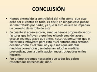 CONCLUSIÓN
• Hemos entendido la centralidad del niño como que este
  debe ser el centro de todo, es decir, en ningún caso puede
  ser maltratado por nadie, ya que si esto ocurre se impedirá
  un correcto desarrollo de este.
• En cuanto al acoso escolar, aunque hemos propuesto varios
  factores que influyen a que hoy el problema del acoso
  escolar sea mas grave que antes, nosotras pensamos que el
  factor mas influyente para esto es el entorno más cercano
  del niño como es el familiar y que más que adoptar
  medidas correctoras , se deberían adoptar medidas
  preventivas, con la participación maestros/padres en los
  hogares.
• Por último, creemos necesario que todos los países
  respeten los derechos del niño.
 