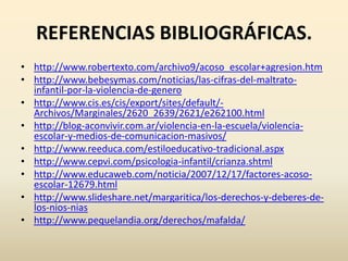REFERENCIAS BIBLIOGRÁFICAS.
• http://www.robertexto.com/archivo9/acoso_escolar+agresion.htm
• http://www.bebesymas.com/noticias/las-cifras-del-maltrato-
  infantil-por-la-violencia-de-genero
• http://www.cis.es/cis/export/sites/default/-
  Archivos/Marginales/2620_2639/2621/e262100.html
• http://blog-aconvivir.com.ar/violencia-en-la-escuela/violencia-
  escolar-y-medios-de-comunicacion-masivos/
• http://www.reeduca.com/estiloeducativo-tradicional.aspx
• http://www.cepvi.com/psicologia-infantil/crianza.shtml
• http://www.educaweb.com/noticia/2007/12/17/factores-acoso-
  escolar-12679.html
• http://www.slideshare.net/margaritica/los-derechos-y-deberes-de-
  los-nios-nias
• http://www.pequelandia.org/derechos/mafalda/
 