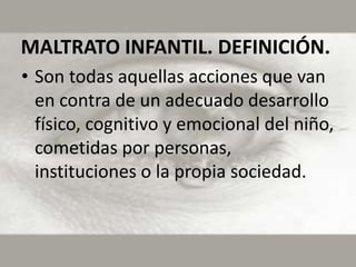 MALTRATO INFANTIL. DEFINICIÓN.
• Son todas aquellas acciones que van
  en contra de un adecuado desarrollo
  físico, cognitivo y emocional del niño,
  cometidas por personas,
  instituciones o la propia sociedad.
 
