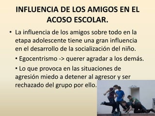 INFLUENCIA DE LOS AMIGOS EN EL
         ACOSO ESCOLAR.
• La influencia de los amigos sobre todo en la
  etapa adolescente tiene una gran influencia
  en el desarrollo de la socialización del niño.
  • Egocentrismo -> querer agradar a los demás.
  • Lo que provoca en las situaciones de
  agresión miedo a detener al agresor y ser
  rechazado del grupo por ello.
 