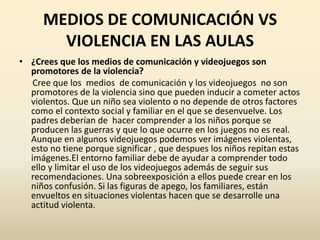 MEDIOS DE COMUNICACIÓN VS
        VIOLENCIA EN LAS AULAS
• ¿Crees que los medios de comunicación y videojuegos son
  promotores de la violencia?
   Cree que los medios de comunicación y los videojuegos no son
  promotores de la violencia sino que pueden inducir a cometer actos
  violentos. Que un niño sea violento o no depende de otros factores
  como el contexto social y familiar en el que se desenvuelve. Los
  padres deberían de hacer comprender a los niños porque se
  producen las guerras y que lo que ocurre en los juegos no es real.
  Aunque en algunos videojuegos podemos ver imágenes violentas,
  esto no tiene porque significar , que despues los niños repitan estas
  imágenes.El entorno familiar debe de ayudar a comprender todo
  ello y limitar el uso de los videojuegos además de seguir sus
  recomendaciones. Una sobreexposición a ellos puede crear en los
  niños confusión. Si las figuras de apego, los familiares, están
  envueltos en situaciones violentas hacen que se desarrolle una
  actitud violenta.
 