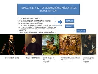 TEMAS 10, 11 Y 12 – LA MONARQUÍA ESPAÑOLA EN LOS
SIGLOS XVI Y XVII
1- EL IMPERIO DE CARLOS V
2- LA MONARQUÍA HISPÁNICA DE FELIPE II
4- LA CONQUISTA DE AMÉRICA
1- EL FINAL DE LA HEGEMONÍA ESPAÑOLA
9- CARACTERÍSTICAS GENERALES DE LA PINTURA
BARROCA
10- EL SIGLO DE ORO DE LA PINTURA ESPAÑOLA
TEMA 10
TEMA 11
TEMA 12
Carlos V (1500-1559) Felipe II (1527-1598) Conde-Duque de
Olivares, valido de
Felipe IV
Hernán Cortés, conquistador
del imperio azteca
Velázquez, pintor
de la corte de
Felipe IV
 