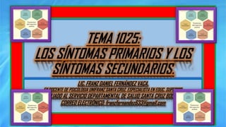 TEMA 1025:
LOS SÍNTOMAS PRIMARIOS Y LOS
SÍNTOMAS SECUNDARIOS.
LIC. FRANZ DANIEL FERNÁNDEZ VACA.
EX DOCENTE DE PSICOLOGIA UNIFRANZ SANTA CRUZ. ESPECIALISTA EN EDUC. SUPERIOR.
AFILIADO AL SERVICIO DEPARTAMENTAL DE SALUD SANTA CRUZ BOLIVIA.
CORREO ELECTRÓNICO: franzfernandez633@gmail.com
 