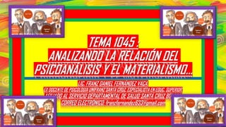 TEMA 1045 :
ANALIZANDO LA RELACIÓN DEL
PSICOANÁLISIS Y EL MATERIALISMO...
LIC. FRANZ DANIEL FERNÁNDEZ VACA.
EX DOCENTE DE PSICOLOGIA UNIFRANZ SANTA CRUZ. ESPECIALISTA EN EDUC. SUPERIOR.
AFILIADO AL SERVICIO DEPARTAMENTAL DE SALUD SANTA CRUZ BOLIVIA.
CORREO ELECTRÓNICO: franzfernandez633@gmail.com
 
