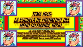 TEMA 1046:
LA ESCUELA DE FRANKFURT DEL
MENO (ALEMANIA, 1924)...
LIC. FRANZ DANIEL FERNÁNDEZ VACA.
EX DOCENTE DE PSICOLOGIA UNIFRANZ SANTA CRUZ. ESPECIALISTA EN EDUC. SUPERIOR.
AFILIADO AL SERVICIO DEPARTAMENTAL DE SALUD SANTA CRUZ BOLIVIA.
CORREO ELECTRÓNICO: franzfernandez633@gmail.com
 