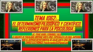 TEMA 1062:…
EL DETERMINISMO FILOSÓFICO Y CIENTÍFICO.
REFLEXIONES PARA LA PSICOLOGIA…
LIC. FRANZ DANIEL FERNÁNDEZ VACA.
EX DOCENTE DE PSICOLOGIA UNIFRANZ SANTA CRUZ. ESPECIALISTA EN EDUC. SUPERIOR.
AFILIADO AL SERVICIO DEPARTAMENTAL DE SALUD SANTA CRUZ BOLIVIA.
CORREO ELECTRÓNICO: franzfernandez633@gmail.com
 