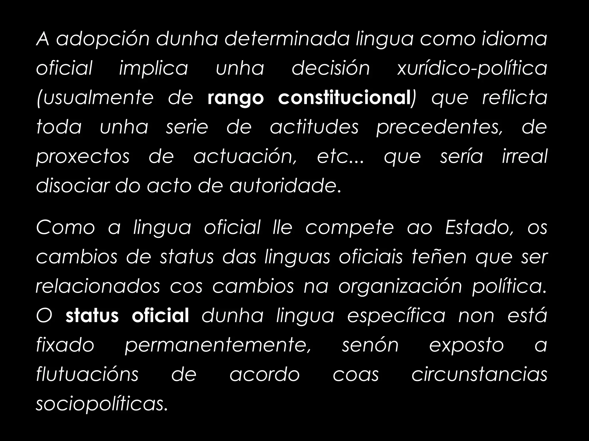 A adopción dunha determinada lingua como idioma
oficial implica unha decisión xurídico-política
(usualmente de rango constitucionalrango constitucional) que reflicta
toda unha serie de actitudes precedentes, de
proxectos de actuación, etc... que sería irreal
disociar do acto de autoridade.
Como a lingua oficial lle compete ao Estado, os
cambios de status das linguas oficiais teñen que ser
relacionados cos cambios na organización política.
O status oficialstatus oficial dunha lingua específica non está
fixado permanentemente, senón exposto a
flutuacións de acordo coas circunstancias
sociopolíticas.
 
