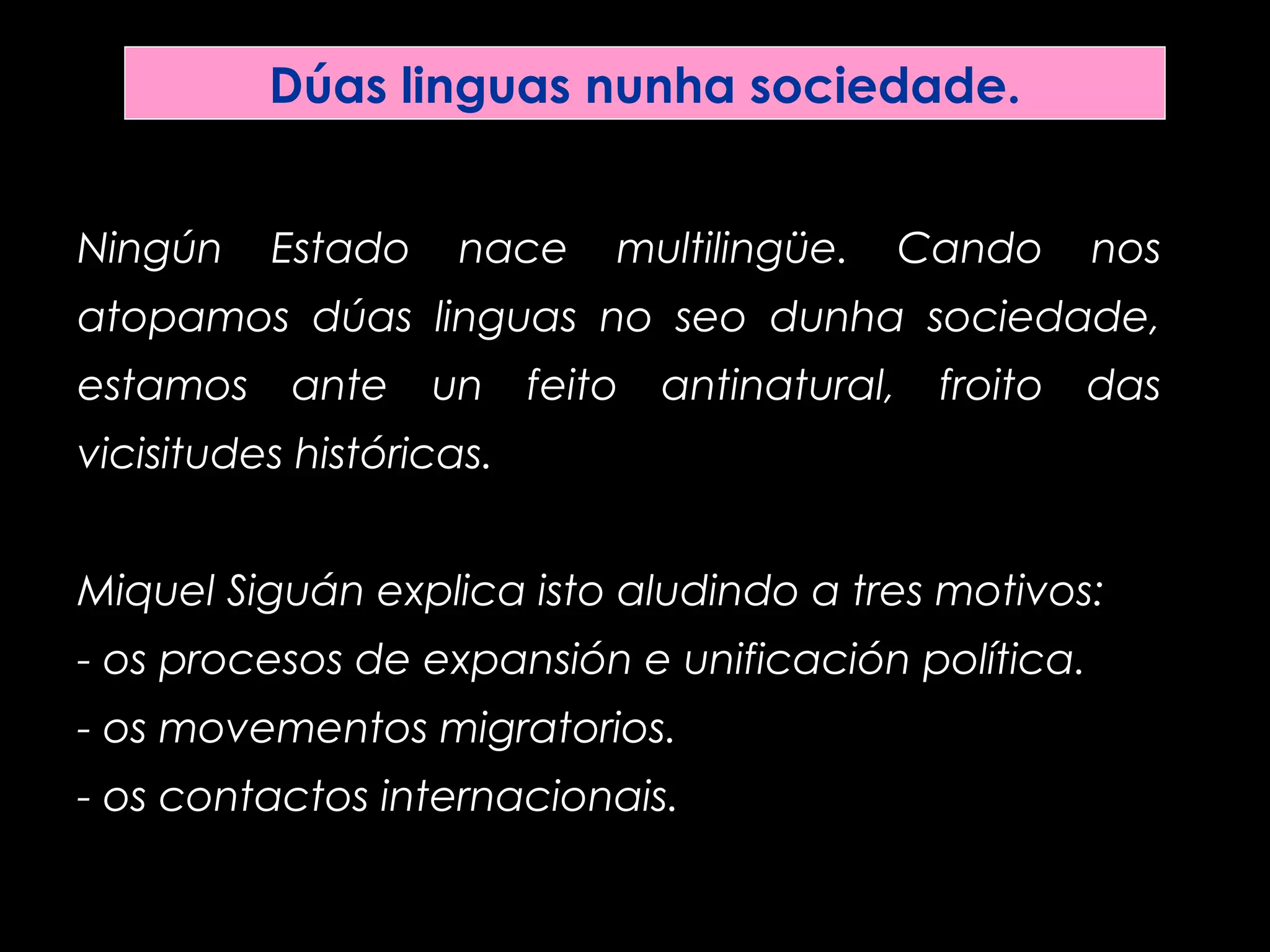 Dúas linguas nunha sociedade.
Ningún Estado nace multilingüe. Cando nos
atopamos dúas linguas no seo dunha sociedade,
estamos ante un feito antinatural, froito das
vicisitudes históricas.
Miquel Siguán explica isto aludindo a tres motivos:
- os procesos de expansión e unificación política.
- os movementos migratorios.
- os contactos internacionais.
 