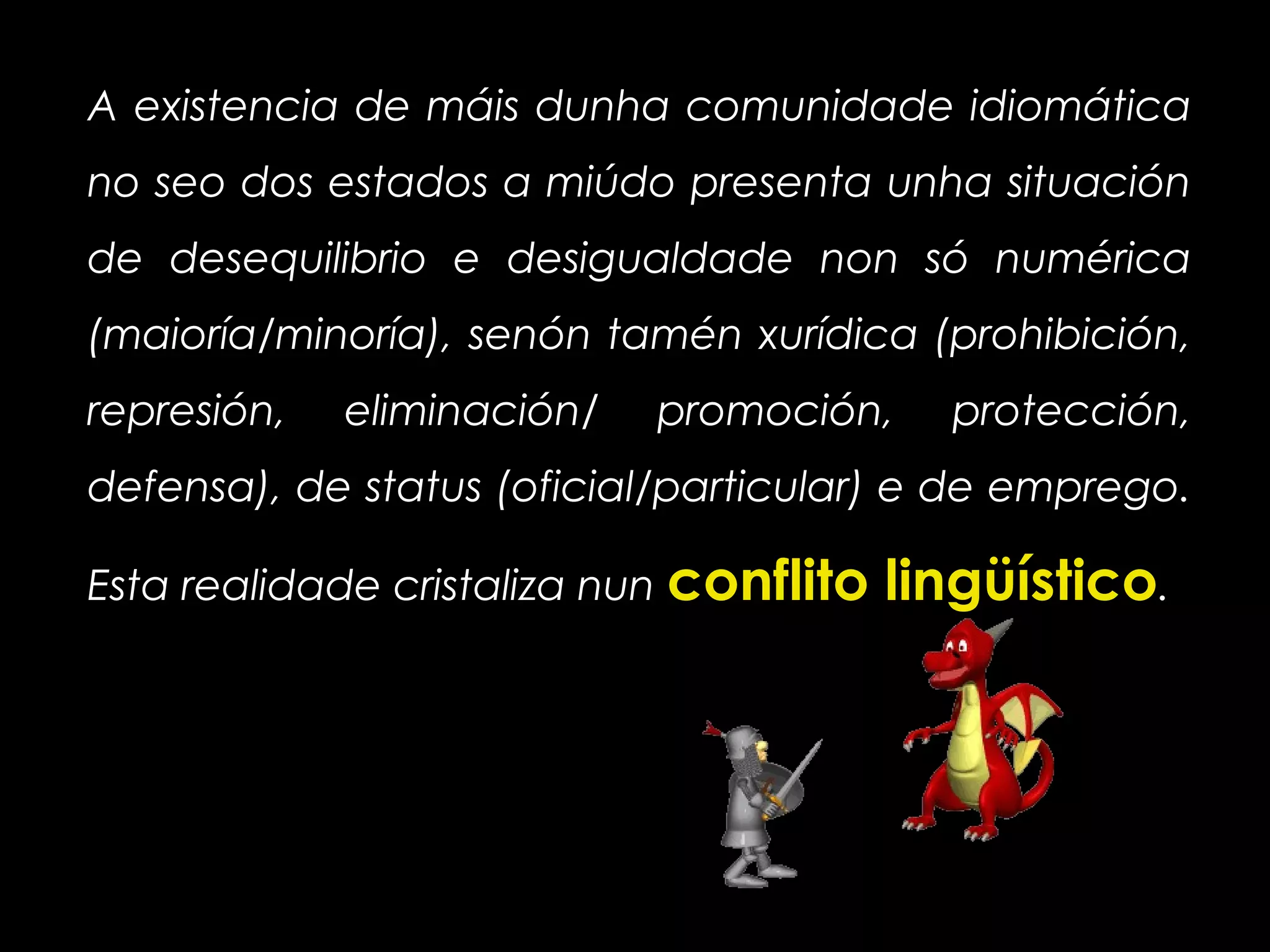 A existencia de máis dunha comunidade idiomática
no seo dos estados a miúdo presenta unha situación
de desequilibrio e desigualdade non só numérica
(maioría/minoría), senón tamén xurídica (prohibición,
represión, eliminación/ promoción, protección,
defensa), de status (oficial/particular) e de emprego.
Esta realidade cristaliza nun conflito lingüístico.
 