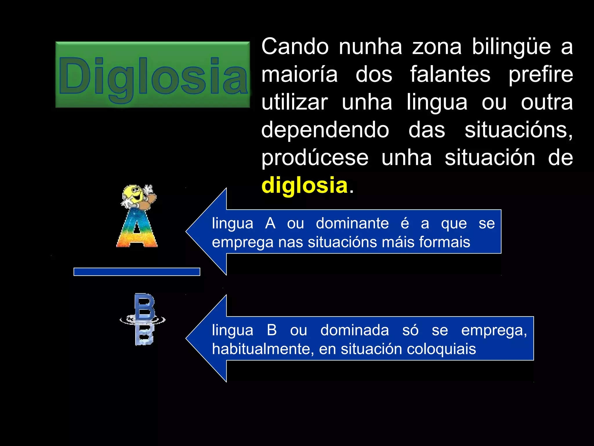 Cando nunha zona bilingüe a
maioría dos falantes prefire
utilizar unha lingua ou outra
dependendo das situacións,
prodúcese unha situación de
diglosia.
lingua A ou dominante é a que se
emprega nas situacións máis formais
lingua B ou dominada só se emprega,
habitualmente, en situación coloquiais
 