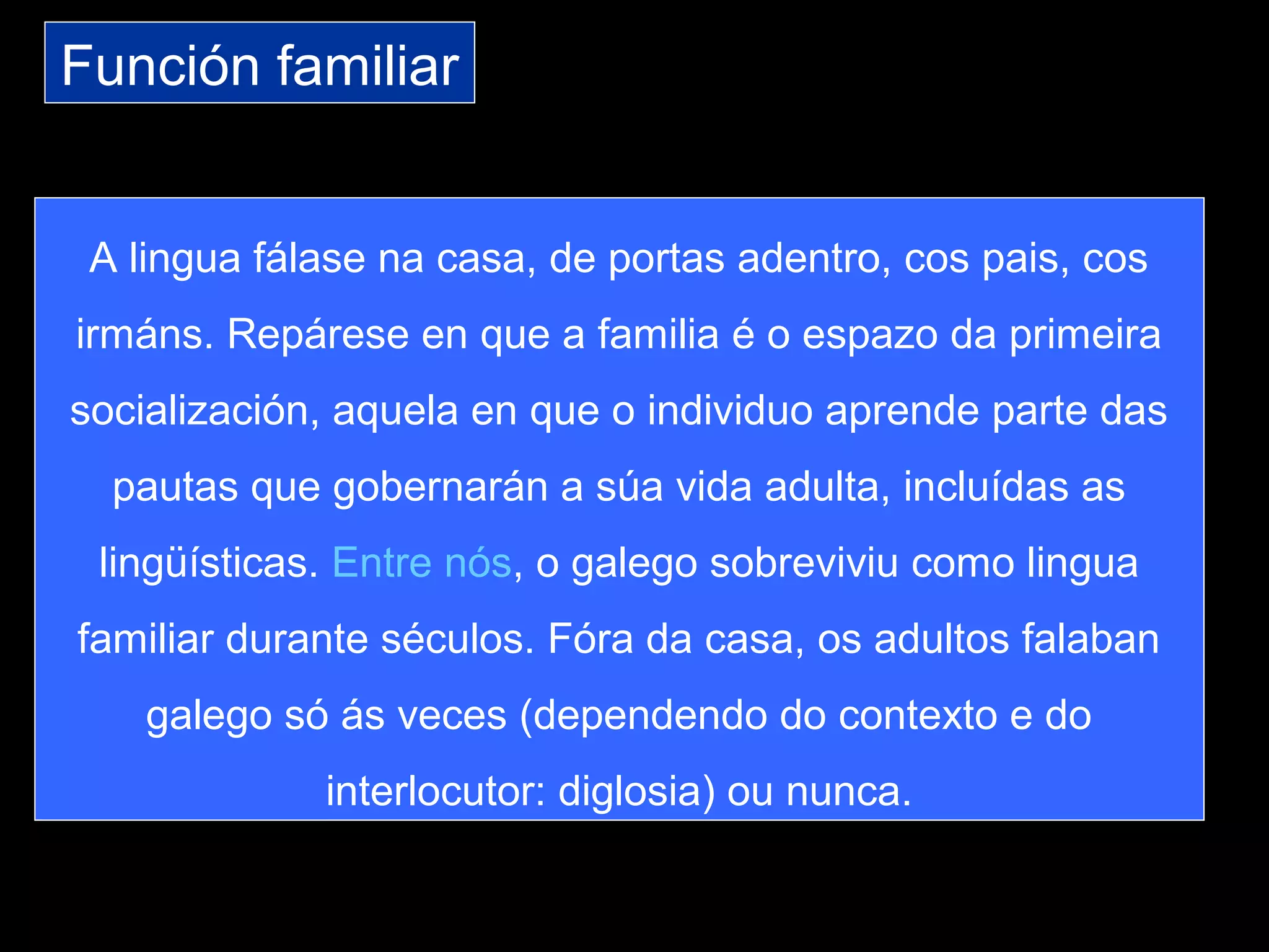 Función familiar
A lingua fálase na casa, de portas adentro, cos pais, cos
irmáns. Repárese en que a familia é o espazo da primeira
socialización, aquela en que o individuo aprende parte das
pautas que gobernarán a súa vida adulta, incluídas as
lingüísticas. Entre nós, o galego sobreviviu como lingua
familiar durante séculos. Fóra da casa, os adultos falaban
galego só ás veces (dependendo do contexto e do
interlocutor: diglosia) ou nunca.
 