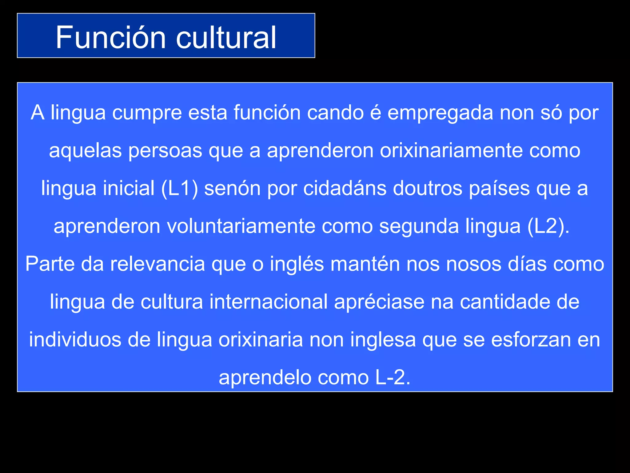 Función cultural
A lingua cumpre esta función cando é empregada non só por
aquelas persoas que a aprenderon orixinariamente como
lingua inicial (L1) senón por cidadáns doutros países que a
aprenderon voluntariamente como segunda lingua (L2).
Parte da relevancia que o inglés mantén nos nosos días como
lingua de cultura internacional apréciase na cantidade de
individuos de lingua orixinaria non inglesa que se esforzan en
aprendelo como L-2.
 
