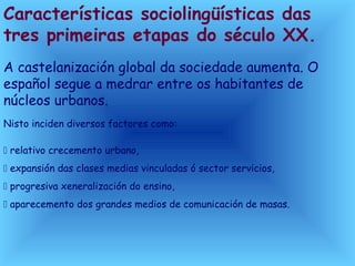 Características sociolingüísticas das
tres primeiras etapas do século XX.
A castelanización global da sociedade aumenta. O
español segue a medrar entre os habitantes de
núcleos urbanos.
Nisto inciden diversos factores como:
 relativo crecemento urbano,
 expansión das clases medias vinculadas ó sector servicios,
 progresiva xeneralización do ensino,
 aparecemento dos grandes medios de comunicación de masas.
 
