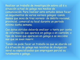 Realizar un traballo de investigación sobre cál é a
situación actual do galego nos medios de
comunicación. Para realizar este estudio debes facer
un seguimentos de varios xornais galegos –cando
menos que sexa de tres xornais- de ámbito rexional,
provincial, comarcal ou local durante un período
mínimo dunha semana.
Cos datos obtidos deberás analizar: o tanto por cento
de información que aparece en galego e en castelán; o
tipo de novas que aparecen en galego e as seccións
nas que se soen inserir.
Tamén se pode facer un traballo no que se aborde cal
é a situación do galego nas revistas de divulgación
xeral ou especializadas que empreguen parcial ou
totalmente o galego.
 
