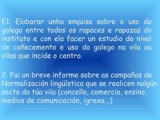 E1. Elaborar unha enquisa sobre o uso do
galego entre todos os rapaces e rapazas do
instituto e con ela facer un estudio do nivel
de coñecemento e uso do galego na vila ou
vilas que incide o centro.
2. Fai un breve informe sobre as campañas de
Normalización lingüística que se realicen nalgún
secto da túa vila (concello, comercio, ensino,
medios de comunicación, igrexa...)
 