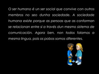 O ser humano é un ser social que convive con outros
membros no seo dunha sociedade. A sociedade
humana existe porque as persoas que as conforman
se relacionan entre si a través dun mesmo sistema de
comunicación. Agora ben, non todos falamos a
mesma lingua, pois os pobos somos diferentes.
 