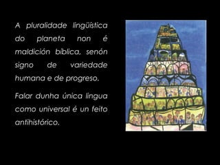 A pluralidade lingüística
do planeta non é
maldición bíblica, senón
signo de variedade
humana e de progreso.
Falar dunha única lingua
como universal é un feito
antihistórico.
 