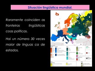 Situación lingüística mundial.
Raramente coinciden as
fronteiras lingüísticas
coas políticas.
Hai un número 30 veces
maior de linguas ca de
estados.
 