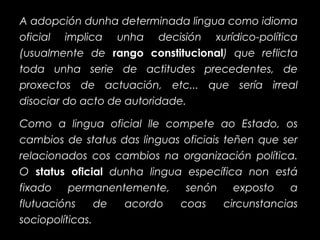 A adopción dunha determinada lingua como idioma
oficial implica unha decisión xurídico-política
(usualmente de rango constitucionalrango constitucional) que reflicta
toda unha serie de actitudes precedentes, de
proxectos de actuación, etc... que sería irreal
disociar do acto de autoridade.
Como a lingua oficial lle compete ao Estado, os
cambios de status das linguas oficiais teñen que ser
relacionados cos cambios na organización política.
O status oficialstatus oficial dunha lingua específica non está
fixado permanentemente, senón exposto a
flutuacións de acordo coas circunstancias
sociopolíticas.
 