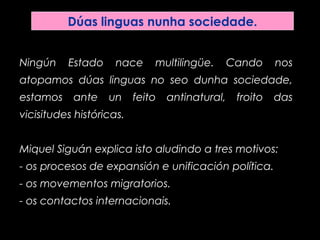 Dúas linguas nunha sociedade.
Ningún Estado nace multilingüe. Cando nos
atopamos dúas linguas no seo dunha sociedade,
estamos ante un feito antinatural, froito das
vicisitudes históricas.
Miquel Siguán explica isto aludindo a tres motivos:
- os procesos de expansión e unificación política.
- os movementos migratorios.
- os contactos internacionais.
 