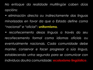 No enfoque da realidade multilingüe caben dúas
opcións:
• eliminación directa ou indirectamente das linguas
minorizadas en favor da que o Estado define coma
“nacional” e “oficial”: uniformismo.
• recoñecemento desas linguas a través do seu
recoñecemento formal coma idiomas oficiais ou
eventualmente nacionais. Cada comunidade debe
manter, conservar e facer progresar a súa lingua,
establecendo unha segunda para se comunicar con
individuos doutra comunidade: ecoloxismo lingüístico.
 