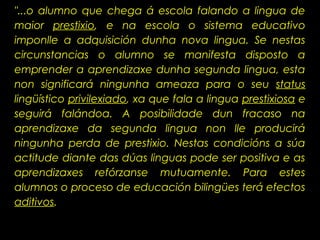 "...o alumno que chega á escola falando a lingua de
maior prestixio, e na escola o sistema educativo
imponlle a adquisición dunha nova lingua. Se nestas
circunstancias o alumno se manifesta disposto a
emprender a aprendizaxe dunha segunda lingua, esta
non significará ningunha ameaza para o seu status
lingüístico privilexiado, xa que fala a lingua prestixiosa e
seguirá falándoa. A posibilidade dun fracaso na
aprendizaxe da segunda lingua non lle producirá
ningunha perda de prestixio. Nestas condicións a súa
actitude diante das dúas linguas pode ser positiva e as
aprendizaxes refórzanse mutuamente. Para estes
alumnos o proceso de educación bilingües terá efectos
aditivos.
 