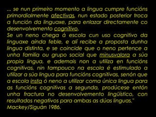 ... se nun primeiro momento a lingua cumpre funcións
primordialmente afectivas, nun estado posterior troca
a función da linguaxe, para enlazar directamente co
desenvolvemento cognitivo.
Se un neno chega á escola cun uso cognitivo da
linguaxe aínda feble, e alí recibe a proposta dunha
lingua distinta, e se coincide que o neno pertence a
unha familia ou grupo social que minusvalora a súa
propia lingua, e ademais non a utiliza en funcións
cognitivas, nin tampouco na escola é estimulado a
utilizar a súa lingua para funcións cognitivas, senón que
a escola insta ó neno a utilizar coma única lingua para
as funcións cognitivas a segunda, prodúcese entón
unha fractura no desenvolvemento lingüístico, con
resultados negativos para ambas as dúas linguas."
Mackey/Siguán 1986.
 