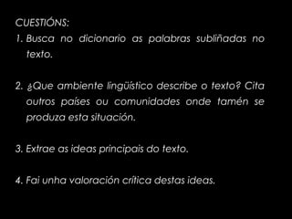 CUESTIÓNS:
1. Busca no dicionario as palabras subliñadas no
texto.
2. ¿Que ambiente lingüístico describe o texto? Cita
outros países ou comunidades onde tamén se
produza esta situación.
3. Extrae as ideas principais do texto.
4. Fai unha valoración crítica destas ideas.
 