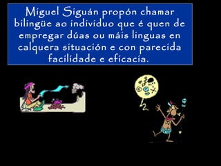 Miguel Siguán propón chamar
bilingüe ao individuo que é quen de
empregar dúas ou máis linguas en
calquera situación e con parecida
facilidade e eficacia.
 