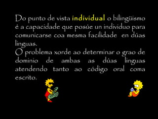 Do punto de vista individualindividual o bilingüismo
é a capacidade que posúe un individuo para
comunicarse coa mesma facilidade en dúas
linguas.
O problema xorde ao determinar o grao de
dominio de ambas as dúas linguas
atendendo tanto ao código oral coma
escrito.
 