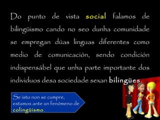 Do punto de vista socialsocial falamos de
bilingüismo cando no seo dunha comunidade
se empregan dúas linguas diferentes como
medio de comunicación, sendo condición
indispensábel que unha parte importante dos
individuos desa sociedade sexan bilingüesbilingües.
Se isto non se cumpre,
estamos ante un fenómeno de
colingüismo.
 