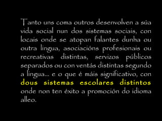 Tanto uns coma outros desenvolven a súa
vida social nun dos sistemas sociais, con
locais onde se atopan falantes dunha ou
outra lingua, asociacións profesionais ou
recreativas distintas, servizos públicos
separados ou con ventás distintas segundo
a lingua... e o que é máis significativo, con
dous sistemas escolares distintosdous sistemas escolares distintos
onde non ten éxito a promoción do idioma
alleo.
 