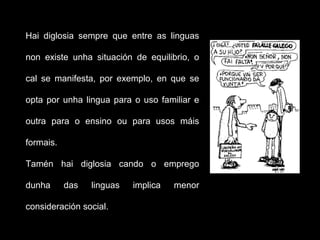 Hai diglosia sempre que entre as linguas
non existe unha situación de equilibrio, o
cal se manifesta, por exemplo, en que se
opta por unha lingua para o uso familiar e
outra para o ensino ou para usos máis
formais.
Tamén hai diglosia cando o emprego
dunha das linguas implica menor
consideración social.
 