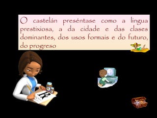O castelán preséntase como a lingua
prestixiosa, a da cidade e das clases
dominantes, dos usos formais e do futuro,
do progreso
 
