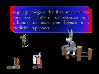 o galego chega a identificarse co mundo
rural ou mariñeiro, os espazos non
urbanos, os usos non formais e a
tradición, o pasado...
 