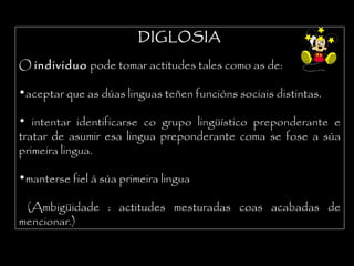 DIGLOSIADIGLOSIA
O individuo pode tomar actitudes tales como as de:
•aceptar que as dúas linguas teñen funcións sociais distintas.
• intentar identificarse co grupo lingüístico preponderante e
tratar de asumir esa lingua preponderante coma se fose a súa
primeira lingua.
•manterse fiel á súa primeira lingua
(Ambigüidade : actitudes mesturadas coas acabadas de
mencionar.)
 