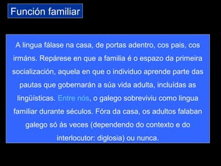 Función familiar
A lingua fálase na casa, de portas adentro, cos pais, cos
irmáns. Repárese en que a familia é o espazo da primeira
socialización, aquela en que o individuo aprende parte das
pautas que gobernarán a súa vida adulta, incluídas as
lingüísticas. Entre nós, o galego sobreviviu como lingua
familiar durante séculos. Fóra da casa, os adultos falaban
galego só ás veces (dependendo do contexto e do
interlocutor: diglosia) ou nunca.
 