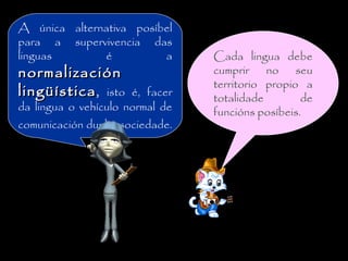 A única alternativa posíbel
para a supervivencia das
linguas é a
normalizaciónnormalización
lingüísticalingüística, isto é, facer
da lingua o vehículo normal de
comunicación dunha sociedade.
Cada lingua debe
cumprir no seu
territorio propio a
totalidade de
funcións posíbeis.
 