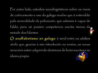 Por outro lado, estudios sociolingüísticos sobre os niveis
de coñecemento e uso do galego revelan que é entendido
pola xeneralidade da poboación, que ademais é capaz de
falalo; pero só posúen competencia escrita menos da
metade dos falantes.
O analfabetismo en galegoO analfabetismo en galego é xeral entre os adultos
aínda que, gracias á súa introdución no ensino, as novas
xeracións están adquirindo destrezas de lecto-escritura no
idioma propio.
 